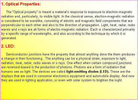 r: 1. Optical Properties:     The Optical property is meant a materials response to exposure to electron-magnetic radiation and, particularly, to visible light. In the classical sense, electron-magnetic radiation is considered to be wavelike, consisting of electric and magnetic field components that are perpendicular to each other and also to the direction of propagation. Light, heat, radar, radio waves and x-rays are all forms of electro-magnetic radiation. Each is characterized primarily by a specific range of wavelengths, and also according to the technique by which it is generated. 2. LED:     Semiconductor junctions have the property that almost anything done the them produces a change in their functioning . The anything can be a physical strain, exposure to light, radiation, heat, radar, radio waves or x-rays. One effect when certain compound junctions are reversed-biased is the production of photons. Photons are a form of radiation that humans see as light. The devices are called light-emitting diodes (LED). These are the displays that are used in consumer electronics equipment and automobile display. And now they are used in lighting application, or even with solar system to brighten the night.