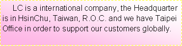 r:      LC is a international company, the Headquarter is in HsinChu, Taiwan, R.O.C. and we have Taipei Office in order to support our customers globally.