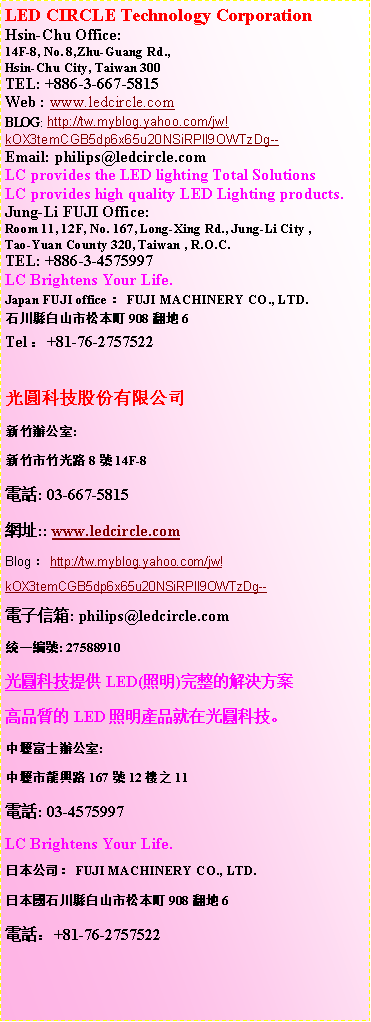 r: LED CIRCLE Technology CorporationHsin-Chu Office:14F-8, No. 8,Zhu-Guang Rd., 
Hsin-Chu City, Taiwan 300TEL: +886-3-667-5815
Web : www.ledcircle.comBLOG: http://tw.myblog.yahoo.com/jw!kOX3temCGB5dp6x65u20NSiRPll9OWTzDg--Email: philips@ledcircle.comLC provides the LED lighting Total SolutionsLC provides high quality LED Lighting products.Jung-Li FUJI Office:Room 11, 12F, No. 167, Long-Xing Rd., Jung-Li City ,Tao-Yuan County 320, Taiwan , R.O.C.TEL: +886-3-4575997LC Brightens Your Life.Japan FUJI officeGFUJI MACHINERY CO., LTD.ۤtդsQm908½a6TelG+81-76-2757522ުѥqs˿줽:s˥˥814F-8q: 03-667-5815}:: www.ledcircle.comBlogGhttp://tw.myblog.yahoo.com/jw!kOX3temCGB5dp6x65u20NSiRPll9OWTzDg--qlHc: philips@ledcircle.comΤ@s: 27588910޴LED(ө)㪺ѨM~誺LEDө~NbޡCcIh줽:cs16712Ӥ11q: 03-4575997LC Brightens Your Life.饻qGFUJI MACHINERY CO., LTD.饻ۤtդsQm908½a6qܡG+81-76-2757522